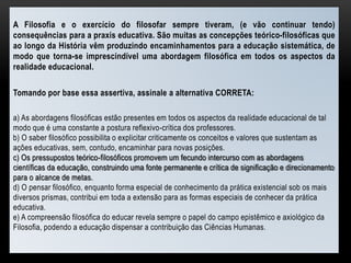 A Filosofia e o exercício do filosofar sempre tiveram, (e vão continuar tendo)
consequências para a praxis educativa. São muitas as concepções teórico-filosóficas que
ao longo da História vêm produzindo encaminhamentos para a educação sistemática, de
modo que torna-se imprescindível uma abordagem filosófica em todos os aspectos da
realidade educacional.
Tomando por base essa assertiva, assinale a alternativa CORRETA:
a) As abordagens filosóficas estão presentes em todos os aspectos da realidade educacional de tal
modo que é uma constante a postura reflexivo-crítica dos professores.
b) O saber filosófico possibilita o explicitar criticamente os conceitos e valores que sustentam as
ações educativas, sem, contudo, encaminhar para novas posições.
c) Os pressupostos teórico-filosóficos promovem um fecundo intercurso com as abordagens
científicas da educação, construindo uma fonte permanente e crítica de significação e direcionamento
para o alcance de metas.
d) O pensar filosófico, enquanto forma especial de conhecimento da prática existencial sob os mais
diversos prismas, contribui em toda a extensão para as formas especiais de conhecer da prática
educativa.
e) A compreensão filosófica do educar revela sempre o papel do campo epistêmico e axiológico da
Filosofia, podendo a educação dispensar a contribuição das Ciências Humanas.
 