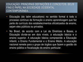 EDUCAÇÃO: PRINCIPAIS DEFINIÇÕES E CONCEITOS, SEUS
FINS E PAPEL NA SOCIEDADE OCIDENTAL
CONTEMPORÂNEA.
• Educação (do latim educations) no sentido formal é todo o
processo contínuo de formação e ensino aprendizagem que faz
parte do currículo dos estabelecimentos oficializados de ensino,
sejam eles públicos ou privados.
• No Brasil, de acordo com a Lei de Diretrizes e Bases, a
Educação divide-se em dois níveis, a educação básica e o
ensino superior. A educação básica compreende a Educação
Infantil, o Ensino Fundamental e o Ensino Médio. A educação
nacional remete para o grupo de órgãos que fazem a gestão do
ensino público e fiscalização do ensino particular.
 