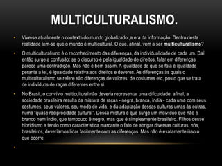 MULTICULTURALISMO.
• Vive-se atualmente o contexto do mundo globalizado ,a era da informação. Dentro desta
realidade tem-se que o mundo é multicultural. O que, afinal, vem a ser multiculturalismo?
• O multiculturalismo é o reconhecimento das diferenças, da individualidade de cada um. Daí
então surge a confusão: se o discurso é pela igualdade de direitos, falar em diferenças
parece uma contradição. Mas não é bem assim. A igualdade de que se fala é igualdade
perante a lei, é igualdade relativa aos direitos e deveres. As diferenças às quais o
multiculturalismo se refere são diferenças de valores, de costumes etc, posto que se trata
de indivíduos de raças diferentes entre si.
• No Brasil, o convívio multicultural não deveria representar uma dificuldade, afinal, a
sociedade brasileira resulta da mistura de raças - negra, branca, índia - cada uma com seus
costumes, seus valores, seu modo de vida, e da adaptação dessas culturas umas às outras,
numa “quase reciprocidade cultural”. Dessa mistura é que surge um indivíduo que não é
branco nem índio, que tampouco é negro, mas que é simplesmente brasileiro. Filhos desse
hibridismo e tendo como característica marcante o fato de abrigar diversas culturas, nós,
brasileiros, deveríamos lidar facilmente com as diferenças. Mas não é exatamente isso o
que ocorre.
•
 