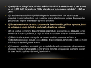 • 6) Do que trata o artigo 26-A, inserido na Lei de Diretrizes e Bases- LDB nº. 9.394, através
da lei 10.639 de 09 de janeiro de 2003 e alterado pela redação dada pela Lei nº 11.645, de
2008:
• a) Atendimento educacional especializado gratuito aos educandos com necessidades
especiais, preferencialmente na rede regular de ensino; pluralismo de idéias e de concepções
pedagógicas; respeito à liberdade e apreço à tolerância.
• c) Será objetivo permanente das autoridades responsáveis alcançar relação adequada entre o
número de alunos e o professor, a carga horária e as condições materiais do estabelecimento.
• d) Oferta de educação escolar regular para jovens e adultos, com características e
modalidades adequadas às suas necessidades e disponibilidades, garantindo-se aos que forem
trabalhadores as condições de acesso.
• e) Conteúdos curriculares e metodologias apropriadas às reais necessidades e interesses dos
alunos da zona rural; organização escolar própria, incluindo adequação do calendário escolar
às fases do ciclo agrícola e às condições climáticas.
 