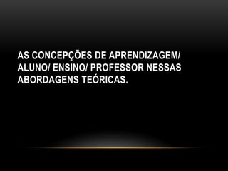 AS CONCEPÇÕES DE APRENDIZAGEM/
ALUNO/ ENSINO/ PROFESSOR NESSAS
ABORDAGENS TEÓRICAS.
 