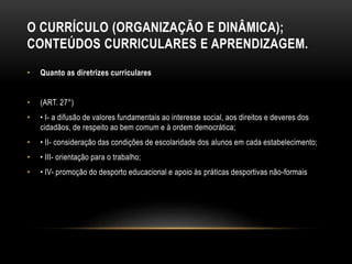O CURRÍCULO (ORGANIZAÇÃO E DINÂMICA);
CONTEÚDOS CURRICULARES E APRENDIZAGEM.
• Quanto as diretrizes curriculares
• (ART. 27°)
• • I- a difusão de valores fundamentais ao interesse social, aos direitos e deveres dos
cidadãos, de respeito ao bem comum e à ordem democrática;
• • II- consideração das condições de escolaridade dos alunos em cada estabelecimento;
• • III- orientação para o trabalho;
• • IV- promoção do desporto educacional e apoio às práticas desportivas não-formais
 
