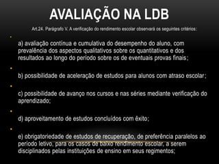 AVALIAÇÃO NA LDB
Art.24. Parágrafo V. A verificação do rendimento escolar observará os seguintes critérios:
•
a) avaliação contínua e cumulativa do desempenho do aluno, com
prevalência dos aspectos qualitativos sobre os quantitativos e dos
resultados ao longo do período sobre os de eventuais provas finais;
•
b) possibilidade de aceleração de estudos para alunos com atraso escolar;
•
c) possibilidade de avanço nos cursos e nas séries mediante verificação do
aprendizado;
•
d) aproveitamento de estudos concluídos com êxito;
•
e) obrigatoriedade de estudos de recuperação, de preferência paralelos ao
período letivo, para os casos de baixo rendimento escolar, a serem
disciplinados pelas instituições de ensino em seus regimentos;
 