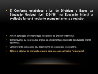 • 9) Conforme estabelece a Lei de Diretrizes e Bases da
Educação Nacional (Lei 9394/96), na Educação Infantil a
avaliação far-se-á mediante acompanhamento e registro:
• A) Com aprovação e/ou reprovação para acesso ao Ensino Fundamental.
• B) Promovendo ou reprovando a criança se o Regimento da Instituição de Educação Infantil
determinar.
• C) Reprovando a criança se seu desempenho for considerado insatisfatório.
• D) Sem o objetivo de promoção, mesmo para o acesso ao Ensino Fundamental.
 