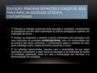 EDUCAÇÃO: PRINCIPAIS DEFINIÇÕES E CONCEITOS, SEUS
FINS E PAPEL NA SOCIEDADE OCIDENTAL
CONTEMPORÂNEA.
• 1º Entender as relações recíprocas entre educação e sociedade, caracterizando
os paradigmas que têm dado sustentação às práticas pedagógicas vigentes nas
instituições de ensino.
• 2º Analisar as exigências e desafios a serem enfrentados pela educação e por
suas instituições na sociedade contemporânea, onde, em conformidade com
os avanços das forças produtivas, o conhecimento passa a constituir-se como
ponto estratégico para o desenvolvimento econômico e social.
• 3º As reflexões desenvolvidas, apontam para a necessidade de que sejam
repensados criticamente o papel social da educação e as finalidades da escola
na sociedade globalizada, tendo em vista a emancipação dos indivíduos e a
democratização da sociedade.
 