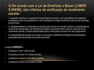 • 4) De acordo com a Lei de Diretrizes e Bases (LDBEN
9.394/96), são critérios da verificação do rendimento
escolar:
• I. avaliação contínua e cumulativa do desempenho do aluno, com prevalência dos aspectos
qualitativos sobre os quantitativos, e dos resultados ao longo do período sobre os de eventuais
provas finais;
• II. obrigatoriedade de aceleração de estudos para alunos com atraso escolar e possibilidade de
estudos de recuperação, de preferência paralelos ao período letivo, para os casos de baixo
rendimento escolar, a serem disciplinados pelas instituições de ensino em seus regimentos;
• III. possibilidade de avanço nos cursos e nas séries, mediante verificação do aprendizado e
aproveitamento de estudos concluídos com êxito.
A opção CORRETA é:
• a) Apenas o item I está correto.
• b) Apenas os itens I e II estão corretos.
• c) Apenas os itens I e III estão corretos.
• d) Apenas os itens II e III estão corretos.
 