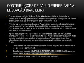 CONTRIBUIÇÕES DE PAULO FREIRE PARA A
EDUCAÇÃO BRASILEIRA.
• Concepção antropológica de Paulo Freire NÃO é metodologia de Paulo freire. A
contribuição do Pedagogo Paulo Freire é bem mais ampla que a produção de um método
alfabetizador, aliás isto ocorre nos idos de 64 em Angicos – RN.
• Primeiro faz-se importante destacar que Paulo Freire é o primeiro intelectual brasileiro a
colocar o oprimido como participe de nossa história, em especial no que concerne a
Educação, ou seja, a partir de sua ação é que é dada visibilidade ao oprimido dentro de
uma perspectiva educacional.
• A partir de suas primeiras experiências no Rio Grande do Norte, em 1963, quando
ensinou 300 adultos a ler e a escrever em 45 dias, Paulo Freire desenvolveu um método
inovador de alfabetização, adotado primeiramente em Pernambuco. Seu projeto
educacional estava vinculado ao nacionalismo desenvolvimentista do governo João
Goulart.
1. Curiosidade o ser humano é essencialmente curioso e a partir desta curiosidade é
que ele busca o conhecimento.
2. O ser humano é um ser INACABADO, IMPCOMPLETO E INCONCLUSO, portanto
ele precisa do outro, da comunhão, da organização...
3. Problematização. O ser humano não é dissociado do mundo
 