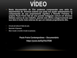 VÍDEO
• Neste documentário de 53m podemos compreender uma série de
depoimentos de diversos autores que pode nos ajudar sobremaneira na
compreensão do que propriamente significa a filosofia Freiriana. O
próprio Paulo Freire fala de uma grande indagação comum em diversos
debates acerca de seu trabalho, quando este afirma categoricamente que
sua obra é muito mais extensa do que um método propriamente dito.
• Círculo de Cultura X Sala de aula.
• Oprimido X Opressor
• Não é mudar o mundo é mudar as pessoas;
Paulo Freire Contemporâneo – Documentário
https://youtu.be/EzjY0x37E88
•
 
