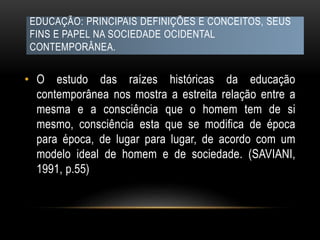 EDUCAÇÃO: PRINCIPAIS DEFINIÇÕES E CONCEITOS, SEUS
FINS E PAPEL NA SOCIEDADE OCIDENTAL
CONTEMPORÂNEA.
• O estudo das raízes históricas da educação
contemporânea nos mostra a estreita relação entre a
mesma e a consciência que o homem tem de si
mesmo, consciência esta que se modifica de época
para época, de lugar para lugar, de acordo com um
modelo ideal de homem e de sociedade. (SAVIANI,
1991, p.55)
 