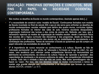 EDUCAÇÃO: PRINCIPAIS DEFINIÇÕES E CONCEITOS, SEUS
FINS E PAPEL NA SOCIEDADE OCIDENTAL
CONTEMPORÂNEA.
• São muitos os desafios da Escola no mundo contemporâneo. Assinalo apenas dois [...]
• 1º a necessidade de construir outro ‘modelo de Escola’. Continuamos fechados num modelo
de Escola inventado no final do século XIX e que já não serve para enfrentar os desafios do
mundo contemporâneo: escolas voltadas para dentro dos quatro muros, currículos rígidos,
professores fechados no interior das salas de aula, horários escolares desajustados,
organização tradicional das turmas e dos ciclos de ensino etc. Defendo, por isso, que é
necessário repensar os modos de organização do trabalho escolar, desde a estrutura física
das escolas até a lógica curricular das disciplinas e dos programas, desde as formas de
agrupamento e de acompanhamento dos alunos até as modalidades de recrutamento e de
contratação dos professores. Temos de reinventar a Escola se quisermos que ela cumpra um
papel relevante nas sociedades do século XXI.
• 2º A importância de nunca renunciar ao conhecimento e à cultura. Quando se fala de
‘educação permanente’ (e, pior ainda, de ‘educação e formação ao longo da vida’), há, por
vezes, uma tendência para valorizar certas competências técnicas ou instrumentais em
detrimento do conhecimento, da ciência e da cultura. Fala-se do ‘aprender a aprender’, das
capacidades de atualização e de procura autônoma do saber, das competências informáticas
e outras. Tudo isto é verdade e deve ser tido em conta. Mas estas aprendizagens não se
fazem no ‘vazio’. Por isso, não nos devemos vergar às modas instrumentais e temos de
manter uma grande atenção aos conhecimentos e às disciplinas que formam os nossos
alunos (NÔVOA, unidade 1, p. 6-7)
 
