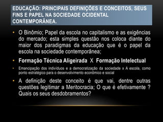 EDUCAÇÃO: PRINCIPAIS DEFINIÇÕES E CONCEITOS, SEUS
FINS E PAPEL NA SOCIEDADE OCIDENTAL
CONTEMPORÂNEA.
• O Binômio; Papel da escola no capitalismo e as exigências
do mercado; esta simples questão nos coloca diante do
maior dos paradigmas da educação que é o papel da
escola na sociedade contemporânea;
• Formação Técnica Aligeirada X Formação Intelectual
• Emancipação dos indivíduos e a democratização da sociedade x A escola, como
ponto estratégico para o desenvolvimento econômico e social
• A definição deste conceito é que vai, dentre outras
questões legitimar a Meritocracia; O que é efetivamente ?
Quais os seus desdobramentos?
 