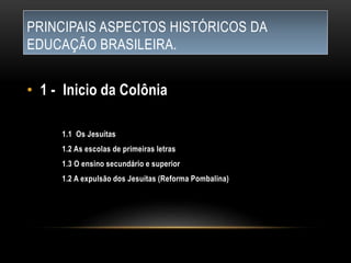 PRINCIPAIS ASPECTOS HISTÓRICOS DA
EDUCAÇÃO BRASILEIRA.
• 1 - Inicio da Colônia
1.1 Os Jesuítas
1.2 As escolas de primeiras letras
1.3 O ensino secundário e superior
1.2 A expulsão dos Jesuítas (Reforma Pombalina)
 