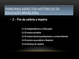 PRINCIPAIS ASPECTOS HISTÓRICOS DA
EDUCAÇÃO BRASILEIRA.
• 2 - Fim da colônia e Império
2.1 A independência e a Educação
2.2 O ensino primário
2.3 O ensino técnico-profissional e o ensino Normal
2.4 O ensino secundário e Superior
2.5 A herança do império
 