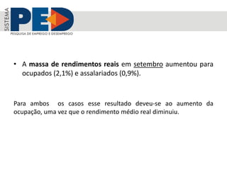 • A massa de rendimentos reais em setembro aumentou para
ocupados (2,1%) e assalariados (0,9%).
Para ambos os casos esse resultado deveu-se ao aumento da
ocupação, uma vez que o rendimento médio real diminuiu.
 