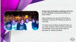 O pop rock irreverente e malicioso do Pedra
já soma 10 anos conquistando públicos por
todo o Brasil.
Hoje contamos com mais de 150 mil fãs no
Facebook e mais de 40 milhões de views no
YouTube.
“O melhor show de Rock do Brasil! Cada vez
que sobe ao palco, Pedra Letícia proporciona
as melhores 2 horas da vida de cada um
presente!” D. Cleuza Cambota
 