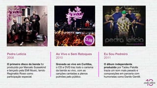 Pedra Letícia
2008
O primeiro disco da banda foi
produzido por Marcelo Sussekind
e lançado pela EMI Music, tendo
Reginaldo Rossi como
participação especial.
Ao Vivo e Sem Retoques
2010
Gravado ao vivo em Curitiba,
o CD e DVD traz todo o carisma
da banda ao vivo, com as
canções cantadas a plenos
pulmões pelo público.
Eu Sou Pedreiro
2011
O álbum independente
produzido por Tadeu Patolla
trazia um som mais pesado e
composições em parceria com
humoristas como Danilo Gentili.
 