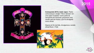 2015
Começando 2015 a todo vapor, Pedra
Letícia lança o single “Três é demais” em
uma ação inusitada: Como parte da
campanha de Carnaval, gravamos uma
versão axé da música, que foi divulgada
como oficial.
Depois do fim da folia, divulgamos a versão
oficial Rock n’ Roll.
 
