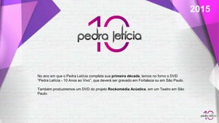 2015
No ano em que o Pedra Letícia completa sua primeira década, temos no forno o DVD
“Pedra Letícia - 10 Anos ao Vivo”, que deverá ser gravado em Fortaleza ou em São Paulo.
Também produziremos um DVD do projeto Rockomédia Acústica, em um Teatro em São
Paulo.
 