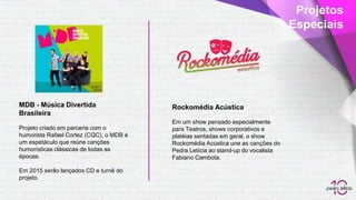 MDB - Música Divertida
Brasileira
Projeto criado em parceria com o
humorista Rafael Cortez (CQC), o MDB é
um espetáculo que reúne canções
humorísticas clássicas de todas as
épocas.
Em 2015 serão lançados CD e turnê do
projeto.
Rockomédia Acústica
Em um show pensado especialmente
para Teatros, shows corporativos e
platéias sentadas em geral, o show
Rockomédia Acústica une as canções do
Pedra Letícia ao stand-up do vocalista
Fabiano Cambota.
Projetos
Especiais
 