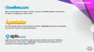 Maior canal brasileiro de vídeos musicais, é parceiro do Pedra Letícia no lançamento
de clipes e divulgação de vídeos online.
Parceiros
Um dos sites de roteiros mais populares do Brasil, o Apontador participa da divulgação
dos shows do Pedra em praças estratégicas.
Agência de branding e marketing digital que atende clientes como Abril, Telefônica,
Universal Music e Sony Music, a apis3 play é responsável pelo planejamento de
marketing e comunicação digital do Pedra.
 
