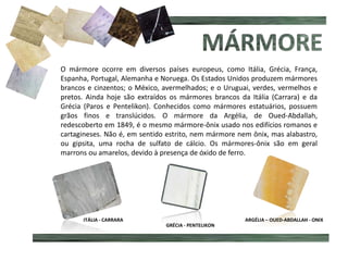 O mármore ocorre em diversos países europeus, como Itália, Grécia, França,
Espanha, Portugal, Alemanha e Noruega. Os Estados Unidos produzem mármores
brancos e cinzentos; o México, avermelhados; e o Uruguai, verdes, vermelhos e
pretos. Ainda hoje são extraídos os mármores brancos da Itália (Carrara) e da
Grécia (Paros e Pentelikon). Conhecidos como mármores estatuários, possuem
grãos finos e translúcidos. O mármore da Argélia, de Oued-Abdallah,
redescoberto em 1849, é o mesmo mármore-ônix usado nos edifícios romanos e
cartagineses. Não é, em sentido estrito, nem mármore nem ônix, mas alabastro,
ou gipsita, uma rocha de sulfato de cálcio. Os mármores-ônix são em geral
marrons ou amarelos, devido à presença de óxido de ferro.
ESTREMOZ
ITÁLIA - CARRARA
GRÉCIA - PENTELIKON
ARGÉLIA – OUED-ABDALLAH - ONIX
 