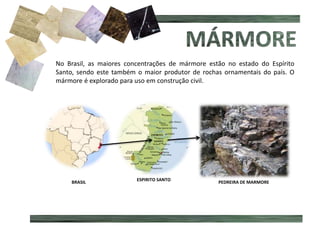 No Brasil, as maiores concentrações de mármore estão no estado do Espírito
Santo, sendo este também o maior produtor de rochas ornamentais do país. O
mármore é explorado para uso em construção civil.
BRASIL
ESPIRITO SANTO
PEDREIRA DE MARMORE
 