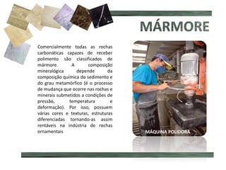 Comercialmente todas as rochas
carbonáticas capazes de receber
polimento são classificados de
mármore. A composição
mineralógica depende da
composição química do sedimento e
do grau metamórfico (é o processo
de mudança que ocorre nas rochas e
minerais submetidos a condições de
pressão, temperatura e
deformação). Por isso, possuem
várias cores e texturas, estruturas
diferenciadas tornando-as assim
rentáveis na indústria de rochas
ornamentais MÁQUINA POLIDORA
 