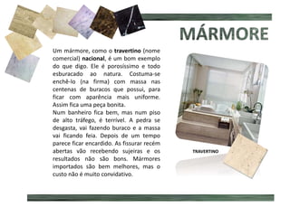 MÁRMORE MANCHADO
Um mármore, como o travertino (nome
comercial) nacional, é um bom exemplo
do que digo. Ele é porosíssimo e todo
esburacado ao natura. Costuma-se
enchê-lo (na firma) com massa nas
centenas de buracos que possui, para
ficar com aparência mais uniforme.
Assim fica uma peça bonita.
Num banheiro fica bem, mas num piso
de alto tráfego, é terrível. A pedra se
desgasta, vai fazendo buraco e a massa
vai ficando feia. Depois de um tempo
parece ficar encardido. As fissurar recém
abertas vão recebendo sujeiras e os
resultados não são bons. Mármores
importados são bem melhores, mas o
custo não é muito convidativo.
TRAVERTINO
 