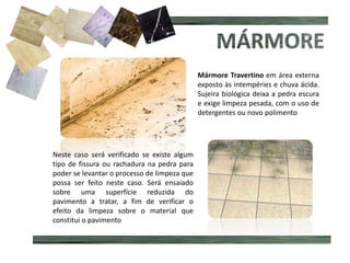 Mármore Travertino em área externa
exposto às intempéries e chuva ácida.
Sujeira biológica deixa a pedra escura
e exige limpeza pesada, com o uso de
detergentes ou novo polimento
Neste caso será verificado se existe algum
tipo de fissura ou rachadura na pedra para
poder se levantar o processo de limpeza que
possa ser feito neste caso. Será ensaiado
sobre uma superfície reduzida do
pavimento a tratar, a fim de verificar o
efeito da limpeza sobre o material que
constitui o pavimento
 