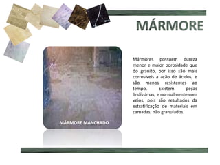 MÁRMORE MANCHADO
Mármores possuem dureza
menor e maior porosidade que
do granito, por isso são mais
corrosíveis a ação de ácidos, e
são menos resistentes ao
tempo. Existem peças
lindíssimas, e normalmente com
veios, pois são resultados da
estratificação de materiais em
camadas, não granulados.
 