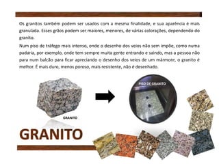 Os granitos também podem ser usados com a mesma finalidade, e sua aparência é mais
granulada. Esses grãos podem ser maiores, menores, de várias colorações, dependendo do
granito.
Num piso de tráfego mais intenso, onde o desenho dos veios não sem impõe, como numa
padaria, por exemplo, onde tem sempre muita gente entrando e saindo, mas a pessoa não
para num balcão para ficar apreciando o desenho dos veios de um mármore, o granito é
melhor. É mais duro, menos poroso, mais resistente, não é desenhado.
GRANITO
PISO DE GRANITO
 