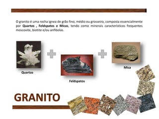 O granito é uma rocha ignea de grão fino, médio ou grosseiro, composta essencialmente
por Quartzo , Feldspatos e Micas, tendo como minerais característicos frequentes
moscovite, biotite e/ou anfibolas.
Quartzo
Feldspatos
Mica
 