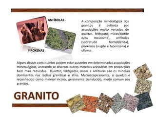 A composição mineralógica dos
granitos é definida por
associações muito variadas de
quartzo, feldspato, micas(biotite
e/ou moscovite), anfíbolas
(sobretudo horneblenda),
piroxenas (augite e hiperstena) e
olivina.
Alguns desses constituintes podem estar ausentes em determinadas associações
mineralógicas, anotando-se diversos outros minerais acessórios em proporções
bem mais reduzidas. Quartzo, feldspatos, micas e anfíbolas são os minerais
dominantes nas rochas graníticas e afins. Macroscopicamente, o quartzo é
reconhecido como mineral incolor, geralmente translúcido, muito comum nos
granitos.
ANFÍBOLAS
PIROXENAS
 