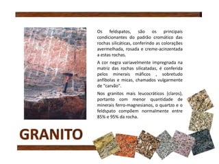 Os feldspatos, são os principais
condicionantes do padrão cromático das
rochas silicáticas, conferindo as colorações
avermelhada, rosada e creme-acinzentada
a estas rochas.
A cor negra variavelmente impregnada na
matriz das rochas silicatadas, é conferida
pelos minerais máficos , sobretudo
anfíbolas e micas, chamados vulgarmente
de "carvão".
Nos granitos mais leucocráticos (claros),
portanto com menor quantidade de
minerais ferro-magnesianos, o quartzo e o
feldspato compõem normalmente entre
85% e 95% da rocha.
 