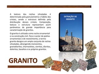 A textura das rochas silicatadas é
determinada pela granulometria e hábito dos
cristais, sendo a estrutura definida pela
distribuição desses cristais. Composição,
textura e estrutura representam assim
parâmetros de grande importância para
caracterização de granitos.
O granito é utilizado como rocha ornamental
e na construção civil. Para o sector de pedras
ornamentais e de revestimento, o termo
granito designa um amplo conjunto de rochas
silicatadas, abrangendo monzonitos,
granodioritos, charnockitos, sienitos, dioritos,
doleritos, basaltos e os próprios granitos.
EXTRAÇÃO DE
GRANITO
 