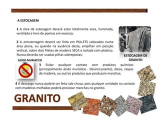 A ESTOCAGEM
1 A área de estocagem deverá estar totalmente seca, iluminada,
ventilada e livre de poeiras em excesso;
2 A armazenagem deverá ser feita em PALLETS colocados numa
área plana, ou quando na ausência desta, empilhar em posição
vertical, sobre dois filetes de madeira SECA e isolada com plástico.
Nunca deverão ser usadas pilhas sobrepostas;
3 Evitar qualquer contato com produtos químicos
(principalmente ácido muriático - Desincrustante), óleos, raspas
de madeira, ou outros produtos que produzam manchas;
4 A descarga nunca poderá ser feita sob chuva, pois qualquer umidade ou contato
com madeiras molhadas poderá provocar manchas no granito.
ESTOCAGEM DE
GRANITOACIDO MURIATICO
 