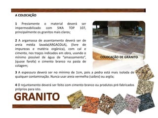 A COLOCAÇÃO
1 Previamente o material deverá ser
impermeabilizado com SIKA TOP 107,
principalmente os granitos mais claros;
2 A argamassa de assentamento deverá ser de
areia média lavada(ARGACOLA), (livre de
impurezas e matéria orgânica), com cal e
cimento, nos traços indicados em obra, usando o
mínimo possível de água de “amassamento”,
(quase farofa) e cimento branco na pasta de
colagem;
3 A espessura deverá ser no mínimo de 1cm, pois a pedra está mais isolada de
qualquer contaminação. Nunca usar areia vermelha (saibro) ou argila;
4 O rejuntamento deverá ser feito com cimento branco ou produtos pré-fabricados
próprios para isto.
COLOCAÇÃO DE GRANITO
 