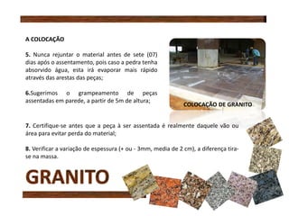 A COLOCAÇÃO
5. Nunca rejuntar o material antes de sete (07)
dias após o assentamento, pois caso a pedra tenha
absorvido água, esta irá evaporar mais rápido
através das arestas das peças;
6.Sugerimos o grampeamento de peças
assentadas em parede, a partir de 5m de altura;
7. Certifique-se antes que a peça à ser assentada é realmente daquele vão ou
área para evitar perda do material;
8. Verificar a variação de espessura (+ ou - 3mm, media de 2 cm), a diferença tira-
se na massa.
COLOCAÇÃO DE GRANITO
 
