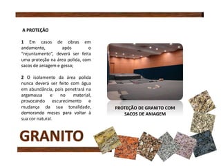 A PROTEÇÃO
1 Em casos de obras em
andamento, após o
“rejuntamento”, deverá ser feita
uma proteção na área polida, com
sacos de aniagem e gesso;
2 O isolamento da área polida
nunca deverá ser feito com água
em abundância, pois penetrará na
argamassa e no material,
provocando escurecimento e
mudança da sua tonalidade,
demorando meses para voltar à
sua cor natural.
PROTEÇÃO DE GRANITO COM
SACOS DE ANIAGEM
 