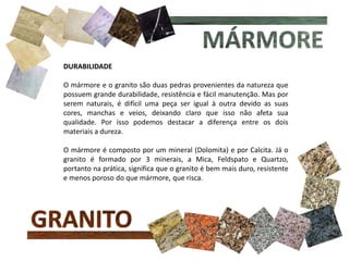 DURABILIDADE
O mármore e o granito são duas pedras provenientes da natureza que
possuem grande durabilidade, resistência e fácil manutenção. Mas por
serem naturais, é difícil uma peça ser igual à outra devido as suas
cores, manchas e veios, deixando claro que isso não afeta sua
qualidade. Por isso podemos destacar a diferença entre os dois
materiais a dureza.
O mármore é composto por um mineral (Dolomita) e por Calcita. Já o
granito é formado por 3 minerais, a Mica, Feldspato e Quartzo,
portanto na prática, significa que o granito é bem mais duro, resistente
e menos poroso do que mármore, que risca.
 