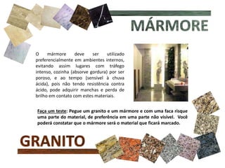 O mármore deve ser utilizado
preferencialmente em ambientes internos,
evitando assim lugares com tráfego
intenso, cozinha (absorve gordura) por ser
poroso, e ao tempo (sensível à chuva
ácida), pois não tendo resistência contra
ácido, pode adquirir manchas e perda de
brilho em contato com estes materiais.
Faça um teste: Pegue um granito e um mármore e com uma faca risque
uma parte do material, de preferência em uma parte não visível. Você
poderá constatar que o mármore será o material que ficará marcado.
 