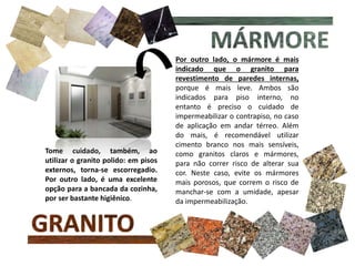 Por outro lado, o mármore é mais
indicado que o granito para
revestimento de paredes internas,
porque é mais leve. Ambos são
indicados para piso interno, no
entanto é preciso o cuidado de
impermeabilizar o contrapiso, no caso
de aplicação em andar térreo. Além
do mais, é recomendável utilizar
cimento branco nos mais sensíveis,
como granitos claros e mármores,
para não correr risco de alterar sua
cor. Neste caso, evite os mármores
mais porosos, que correm o risco de
manchar-se com a umidade, apesar
da impermeabilização.
Tome cuidado, também, ao
utilizar o granito polido: em pisos
externos, torna-se escorregadio.
Por outro lado, é uma excelente
opção para a bancada da cozinha,
por ser bastante higiênico.
 