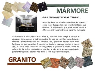 O QUE DEVEMOS UTILIZAR NA COZINHA?
Antes de falar se a melhor combinação estética,
entre essas duas pedras e os revestimentos da sua
cozinha, é importante que você saiba sobre a
diferença entre usar mármore e granito numa pia.
O mármore é uma pedra mais mole e, portanto mais frágil à batidas e
pancadas com panelas e outros objetos de uso na cozinha, como baixelas
maiores, eletrodomésticos de bancada etc, podendo rachar com mais
facilidade do que o granito. O mármore é também bastante poroso, e com o
uso, as áreas mais utilizadas se desgastam, e perdem o brilho dado no
polimento da pedra, necessitando em dois a três anos um novo polimento
para tentar igualar a pedra e não deixá-la com a aparência desigual.
 