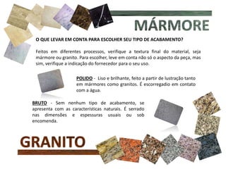 O QUE LEVAR EM CONTA PARA ESCOLHER SEU TIPO DE ACABAMENTO?
Feitos em diferentes processos, verifique a textura final do material, seja
mármore ou granito. Para escolher, leve em conta não só o aspecto da peça, mas
sim, verifique a indicação do fornecedor para o seu uso.
POLIDO - Liso e brilhante, feito a partir de lustração tanto
em mármores como granitos. É escorregadio em contato
com a água.
BRUTO - Sem nenhum tipo de acabamento, se
apresenta com as características naturais. É serrado
nas dimensões e espessuras usuais ou sob
encomenda.
 