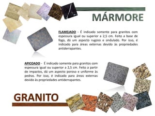 FLAMEJADO - É indicado somente para granitos com
espessura igual ou superior a 2,5 cm. Feito a base de
fogo, dá um aspecto rugoso e ondulado. Por isso, é
indicado para áreas externas devido às propriedades
antiderrapantes.
APICOADO - É indicado somente para granitos com
espessura igual ou superior a 2,5 cm. Feito a partir
de impactos, dá um aspecto poroso e uniforme às
pedras. Por isso, é indicado para áreas externas
devido às propriedades antiderrapantes.
 