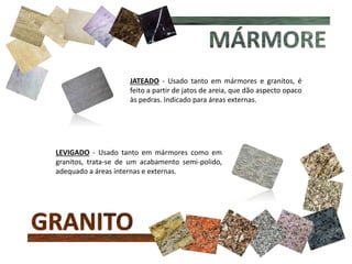 JATEADO - Usado tanto em mármores e granitos, é
feito a partir de jatos de areia, que dão aspecto opaco
às pedras. Indicado para áreas externas.
LEVIGADO - Usado tanto em mármores como em
granitos, trata-se de um acabamento semi-polido,
adequado a áreas internas e externas.
 