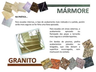 NA PRÁTICA...
Para escadas internas, o tipo de acabamento mais indicado é o polido, porém
serão mais seguras se for feita uma faixa apicoada.
Para escadas em áreas externas, o
acabamento apicoado ou
flamejado das peças a tornarão
mais seguras e antiderrapantes.
Em bordas de piscinas, prefira
acabamentos jateados ou
levigados, que não deixam a
superfície escorregadia, nem
machucam no contato.
 