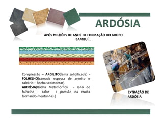 Compressão – ARGILITO(lama solidificada) -
FOLHELHO(camada espessa de arenito e
calcário – Rocha sedimentar).
ARDÓSIA(Rocha Metamórfica - leito de
folhelho – calor + pressão na crosta
formando montanhas.)
APÓS MILHÕES DE ANOS DE FORMAÇÃO DO GRUPO
BAMBUÍ...
EXTRAÇÃO DE
ARDÓSIA
 