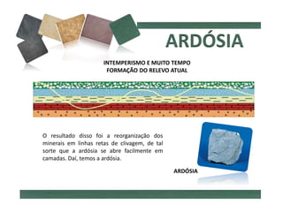 INTEMPERISMO E MUITO TEMPO
FORMAÇÃO DO RELEVO ATUAL
O resultado disso foi a reorganização dos
minerais em linhas retas de clivagem, de tal
sorte que a ardósia se abre facilmente em
camadas. Daí, temos a ardósia.
ARDÓSIA
 