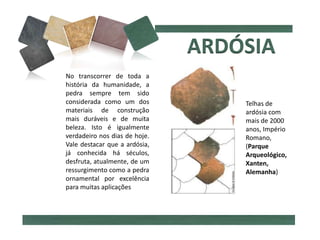 No transcorrer de toda a
história da humanidade, a
pedra sempre tem sido
considerada como um dos
materiais de construção
mais duráveis e de muita
beleza. Isto é igualmente
verdadeiro nos dias de hoje.
Vale destacar que a ardósia,
já conhecida há séculos,
desfruta, atualmente, de um
ressurgimento como a pedra
ornamental por excelência
para muitas aplicações
Telhas de
ardósia com
mais de 2000
anos, Império
Romano,
(Parque
Arqueológico,
Xanten,
Alemanha)
 